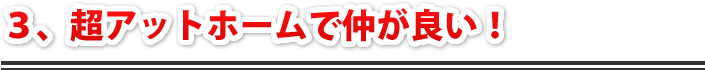 3，超アットホームで仲が良い！